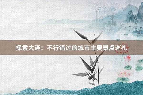 探索大连:不行错过的城市主要景点巡礼